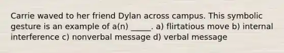 Carrie waved to her friend Dylan across campus. This symbolic gesture is an example of a(n) _____. a) flirtatious move b) internal interference c) nonverbal message d) verbal message