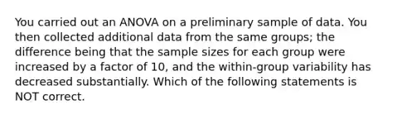 You carried out an ANOVA on a preliminary sample of data. You then collected additional data from the same groups; the difference being that the sample sizes for each group were increased by a factor of 10, and the within-group variability has decreased substantially. Which of the following statements is NOT correct.