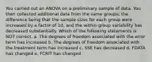 You carried out an ANOVA on a preliminary sample of data. You then collected additional data from the same groups; the difference being that the sample sizes for each group were increased by a factor of 10, and the within-group variability has decreased substantially. Which of the following statements is NOT correct. a. The degrees of freedom associated with the error term has increased b. The degrees of freedom associated with the treatment term has increased c. SSE has decreased d. FDATA has changed e. FCRIT has changed