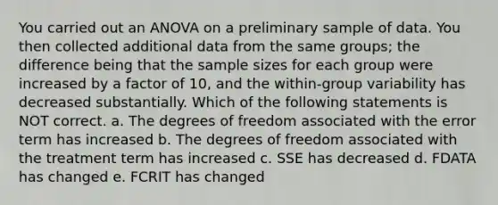 You carried out an ANOVA on a preliminary sample of data. You then collected additional data from the same groups; the difference being that the sample sizes for each group were increased by a factor of 10, and the within-group variability has decreased substantially. Which of the following statements is NOT correct. a. The degrees of freedom associated with the error term has increased b. The degrees of freedom associated with the treatment term has increased c. SSE has decreased d. FDATA has changed e. FCRIT has changed