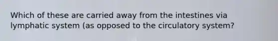 Which of these are carried away from the intestines via lymphatic system (as opposed to the circulatory system?