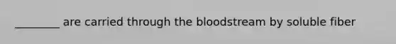 ________ are carried through the bloodstream by soluble fiber