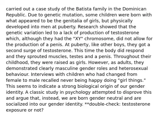 carried out a case study of the Batista family in the Dominican Republic. Due to genetic mutation, some children were born with what appeared to be the genitalia of girls, but physically developed into men at puberty. Research showed that the genetic variation led to a lack of production of testosterone which, although they had the "XY" chromosome, did not allow for the production of a penis. At puberty, like other boys, they got a second surge of testosterone. This time the body did respond and they sprouted muscles, testes and a penis. Throughout their childhood, they were raised as girls. However, as adults, they demonstrated clearly masculine gender roles and heterosexual behaviour. Interviews with children who had changed from female to male recalled never being happy doing "girl things." This seems to indicate a strong biological origin of our gender identity. A classic study in psychology attempted to disprove this and argue that, instead, we are born gender neutral and are socialized into our gender identity. **double-check: testosterone exposure or not?