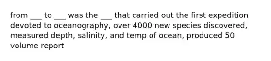 from ___ to ___ was the ___ that carried out the first expedition devoted to oceanography, over 4000 new species discovered, measured depth, salinity, and temp of ocean, produced 50 volume report