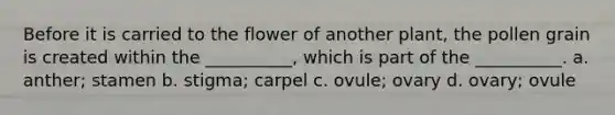 Before it is carried to the flower of another plant, the pollen grain is created within the __________, which is part of the __________. a. anther; stamen b. stigma; carpel c. ovule; ovary d. ovary; ovule