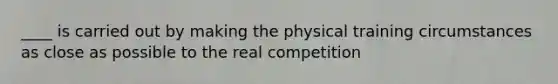 ____ is carried out by making the physical training circumstances as close as possible to the real competition