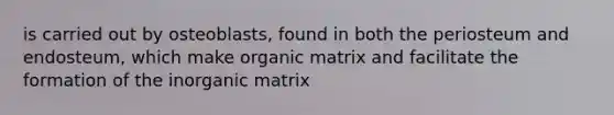 is carried out by osteoblasts, found in both the periosteum and endosteum, which make organic matrix and facilitate the formation of the inorganic matrix