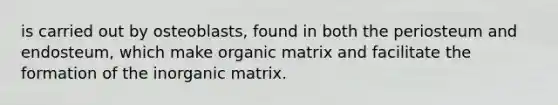 is carried out by osteoblasts, found in both the periosteum and endosteum, which make organic matrix and facilitate the formation of the inorganic matrix.