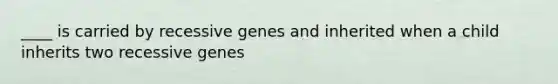 ____ is carried by recessive genes and inherited when a child inherits two recessive genes