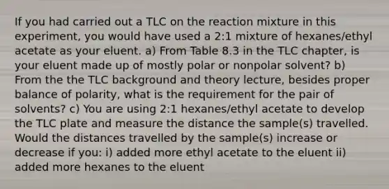 If you had carried out a TLC on the reaction mixture in this experiment, you would have used a 2:1 mixture of hexanes/ethyl acetate as your eluent. a) From Table 8.3 in the TLC chapter, is your eluent made up of mostly polar or nonpolar solvent? b) From the the TLC background and theory lecture, besides proper balance of polarity, what is the requirement for the pair of solvents? c) You are using 2:1 hexanes/ethyl acetate to develop the TLC plate and measure the distance the sample(s) travelled. Would the distances travelled by the sample(s) increase or decrease if you: i) added more ethyl acetate to the eluent ii) added more hexanes to the eluent