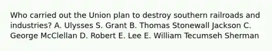 Who carried out the Union plan to destroy southern railroads and industries? A. Ulysses S. Grant B. Thomas Stonewall Jackson C. George McClellan D. Robert E. Lee E. William Tecumseh Sherman