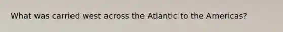 What was carried west across the Atlantic to the Americas?