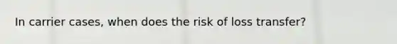 In carrier cases, when does the risk of loss transfer?