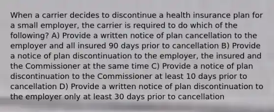 When a carrier decides to discontinue a health insurance plan for a small employer, the carrier is required to do which of the following? A) Provide a written notice of plan cancellation to the employer and all insured 90 days prior to cancellation B) Provide a notice of plan discontinuation to the employer, the insured and the Commissioner at the same time C) Provide a notice of plan discontinuation to the Commissioner at least 10 days prior to cancellation D) Provide a written notice of plan discontinuation to the employer only at least 30 days prior to cancellation