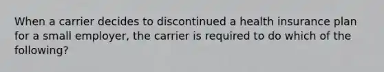 When a carrier decides to discontinued a health insurance plan for a small employer, the carrier is required to do which of the following?