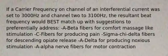 If a Carrier Frequency on channel of an interferential current was set to 3000Hz and channel two to 3100Hz, the resultant beat frequency would BEST match up with suggestions to preferentially address: -A-Beta fibers for comfort massage like stimulation -C-Fibers for producing pain -Sigma-chi-delta fibers for descending opiate release -A-Delta for producing noxious stimulation -A-alpha nerve fibers for motor contraction