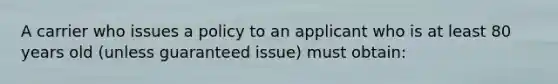 A carrier who issues a policy to an applicant who is at least 80 years old (unless guaranteed issue) must obtain: