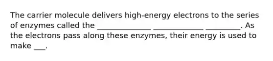 The carrier molecule delivers high-energy electrons to the series of enzymes called the ______________ _____________ _________. As the electrons pass along these enzymes, their energy is used to make ___.