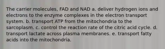 The carrier molecules, FAD and NAD a. deliver hydrogen ions and electrons to the enzyme complexes in the electron transport system. b. transport ATP from the mitochondria to the sarcoplasm. c. control the reaction rate of the citric acid cycle. d. transport lactate across plasma membranes. e. transport fatty acids into the mitochondria.