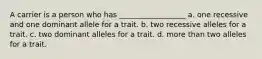 A carrier is a person who has __________________ a. one recessive and one dominant allele for a trait. b. two recessive alleles for a trait. c. two dominant alleles for a trait. d. more than two alleles for a trait.