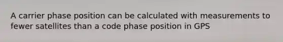 A carrier phase position can be calculated with measurements to fewer satellites than a code phase position in GPS