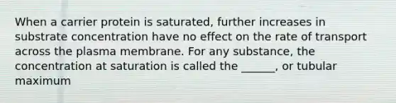 When a carrier protein is saturated, further increases in substrate concentration have no effect on the rate of transport across the plasma membrane. For any substance, the concentration at saturation is called the ______, or tubular maximum