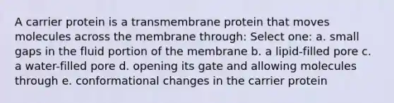 A carrier protein is a transmembrane protein that moves molecules across the membrane through: Select one: a. small gaps in the fluid portion of the membrane b. a lipid-filled pore c. a water-filled pore d. opening its gate and allowing molecules through e. conformational changes in the carrier protein