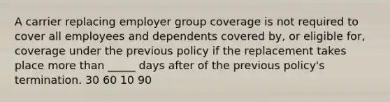 A carrier replacing employer group coverage is not required to cover all employees and dependents covered by, or eligible for, coverage under the previous policy if the replacement takes place more than _____ days after of the previous policy's termination. 30 60 10 90