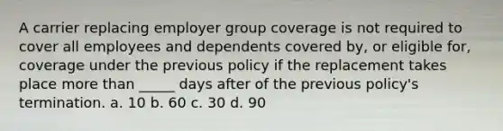 A carrier replacing employer group coverage is not required to cover all employees and dependents covered by, or eligible for, coverage under the previous policy if the replacement takes place more than _____ days after of the previous policy's termination. a. 10 b. 60 c. 30 d. 90