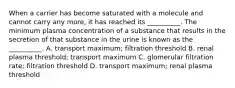 When a carrier has become saturated with a molecule and cannot carry any more, it has reached its __________. The minimum plasma concentration of a substance that results in the secretion of that substance in the urine is known as the __________. A. transport maximum; filtration threshold B. renal plasma threshold; transport maximum C. glomerular filtration rate; filtration threshold D. transport maximum; renal plasma threshold