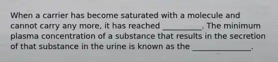 When a carrier has become saturated with a molecule and cannot carry any more, it has reached __________. The minimum plasma concentration of a substance that results in the secretion of that substance in the urine is known as the _______________.