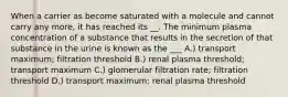 When a carrier as become saturated with a molecule and cannot carry any more, it has reached its __. The minimum plasma concentration of a substance that results in the secretion of that substance in the urine is known as the ___ A.) transport maximum; filtration threshold B.) renal plasma threshold; transport maximum C.) glomerular filtration rate; filtration threshold D.) transport maximum; renal plasma threshold