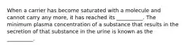 When a carrier has become saturated with a molecule and cannot carry any more, it has reached its __________. The minimum plasma concentration of a substance that results in the secretion of that substance in the urine is known as the __________.