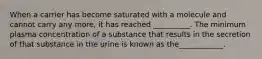 When a carrier has become saturated with a molecule and cannot carry any more, it has reached __________. The minimum plasma concentration of a substance that results in the secretion of that substance in the urine is known as the____________.