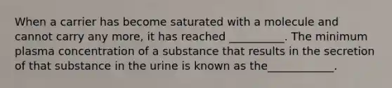 When a carrier has become saturated with a molecule and cannot carry any more, it has reached __________. The minimum plasma concentration of a substance that results in the secretion of that substance in the urine is known as the____________.