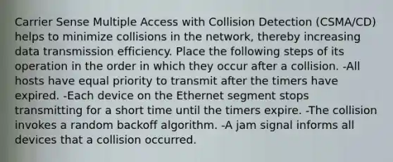 Carrier Sense Multiple Access with Collision Detection (CSMA/CD) helps to minimize collisions in the network, thereby increasing data transmission efficiency. Place the following steps of its operation in the order in which they occur after a collision. -All hosts have equal priority to transmit after the timers have expired. -Each device on the Ethernet segment stops transmitting for a short time until the timers expire. -The collision invokes a random backoff algorithm. -A jam signal informs all devices that a collision occurred.