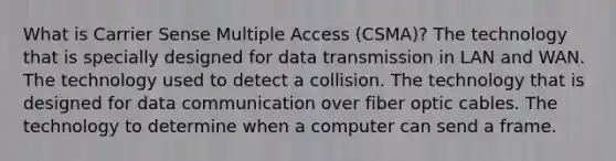 What is Carrier Sense Multiple Access (CSMA)? The technology that is specially designed for data transmission in LAN and WAN. The technology used to detect a collision. The technology that is designed for data communication over fiber optic cables. The technology to determine when a computer can send a frame.