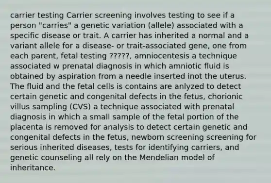 carrier testing Carrier screening involves testing to see if a person "carries" a genetic variation (allele) associated with a specific disease or trait. A carrier has inherited a normal and a variant allele for a disease- or trait-associated gene, one from each parent, fetal testing ?????, amniocentesis a technique associated w prenatal diagnosis in which amniotic fluid is obtained by aspiration from a needle inserted inot the uterus. The fluid and the fetal cells is contains are anlyzed to detect certain genetic and congenital defects in the fetus, chorionic villus sampling (CVS) a technique associated with prenatal diagnosis in which a small sample of the fetal portion of the placenta is removed for analysis to detect certain genetic and congenital defects in the fetus, newborn screening screening for serious inherited diseases, tests for identifying carriers, and genetic counseling all rely on the Mendelian model of inheritance.