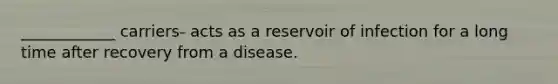 ____________ carriers- acts as a reservoir of infection for a long time after recovery from a disease.