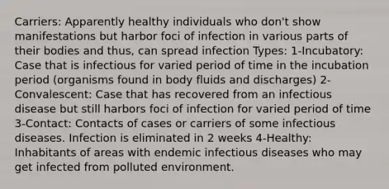 Carriers: Apparently healthy individuals who don't show manifestations but harbor foci of infection in various parts of their bodies and thus, can spread infection Types: 1-Incubatory: Case that is infectious for varied period of time in the incubation period (organisms found in body fluids and discharges) 2-Convalescent: Case that has recovered from an infectious disease but still harbors foci of infection for varied period of time 3-Contact: Contacts of cases or carriers of some infectious diseases. Infection is eliminated in 2 weeks 4-Healthy: Inhabitants of areas with endemic infectious diseases who may get infected from polluted environment.