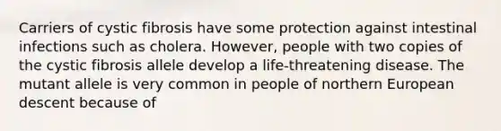 Carriers of cystic fibrosis have some protection against intestinal infections such as cholera. However, people with two copies of the cystic fibrosis allele develop a life-threatening disease. The mutant allele is very common in people of northern European descent because of