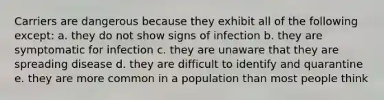 Carriers are dangerous because they exhibit all of the following except: a. they do not show signs of infection b. they are symptomatic for infection c. they are unaware that they are spreading disease d. they are difficult to identify and quarantine e. they are more common in a population than most people think