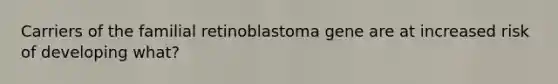 Carriers of the familial retinoblastoma gene are at increased risk of developing what?