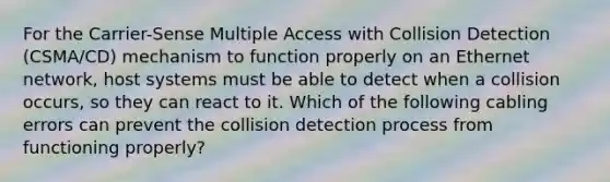 For the Carrier-Sense Multiple Access with Collision Detection (CSMA/CD) mechanism to function properly on an Ethernet network, host systems must be able to detect when a collision occurs, so they can react to it. Which of the following cabling errors can prevent the collision detection process from functioning properly?