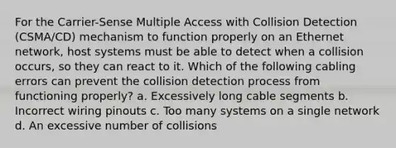 For the Carrier-Sense Multiple Access with Collision Detection (CSMA/CD) mechanism to function properly on an Ethernet network, host systems must be able to detect when a collision occurs, so they can react to it. Which of the following cabling errors can prevent the collision detection process from functioning properly? a. Excessively long cable segments b. Incorrect wiring pinouts c. Too many systems on a single network d. An excessive number of collisions