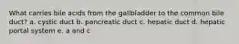 What carries bile acids from the gallbladder to the common bile duct? a. cystic duct b. pancreatic duct c. hepatic duct d. hepatic portal system e. a and c