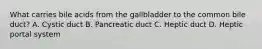 What carries bile acids from the gallbladder to the common bile duct? A. Cystic duct B. Pancreatic duct C. Heptic duct D. Heptic portal system