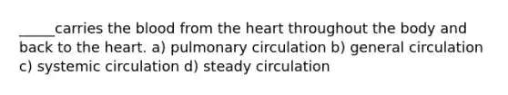 _____carries <a href='https://www.questionai.com/knowledge/k7oXMfj7lk-the-blood' class='anchor-knowledge'>the blood</a> from <a href='https://www.questionai.com/knowledge/kya8ocqc6o-the-heart' class='anchor-knowledge'>the heart</a> throughout the body and back to the heart. a) pulmonary circulation b) general circulation c) systemic circulation d) steady circulation