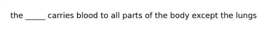 the _____ carries blood to all parts of the body except the lungs