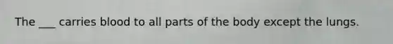 The ___ carries blood to all parts of the body except the lungs.